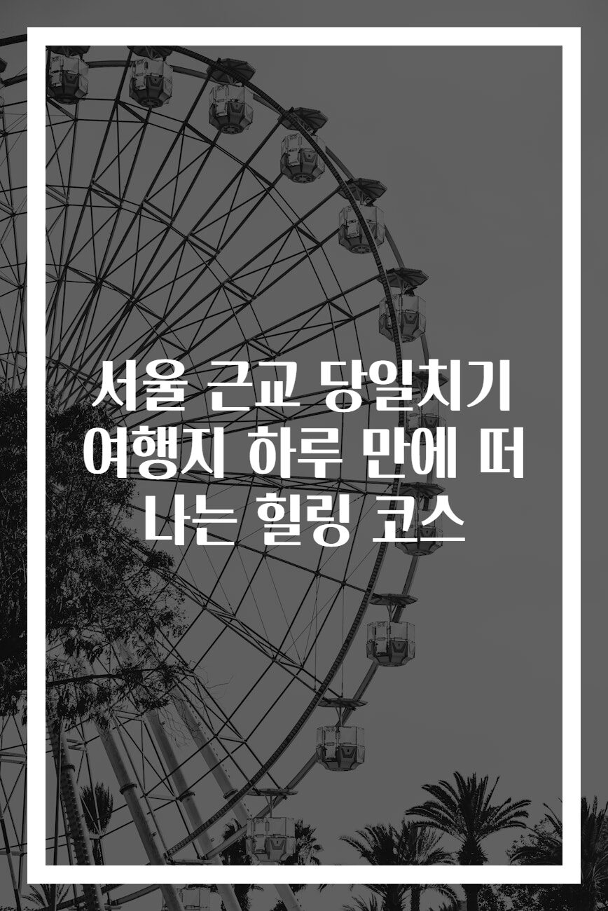 서울 근교 당일치기 여행지 하루 만에 떠나는 힐링 코스
