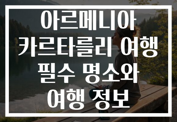 아르메니아 카르타를리 여행 필수 명소와 여행 정보