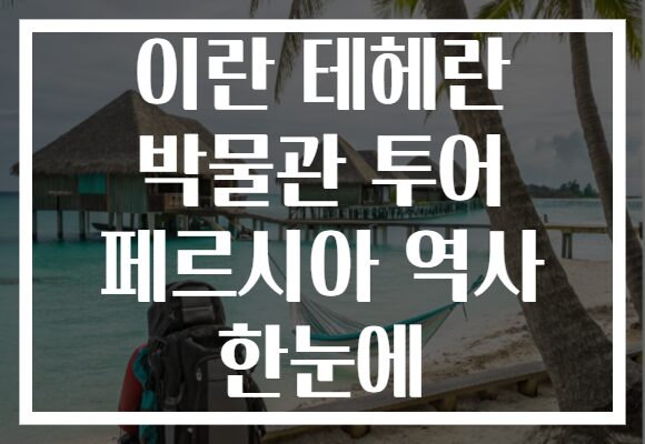 이란 테헤란 박물관 투어 페르시아 역사 한눈에