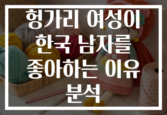 헝가리 여성이 한국 남자를 좋아하는 이유 분석