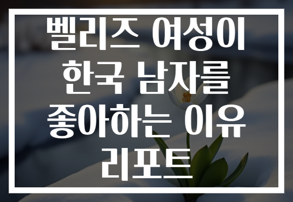 벨리즈 여성이 한국 남자를 좋아하는 이유 리포트