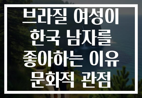 브라질 여성이 한국 남자를 좋아하는 이유 문화적 관점