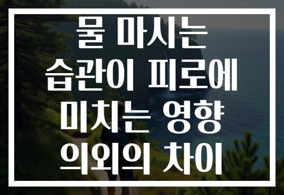 물 마시는 습관이 피로에 미치는 영향 의외의 차이