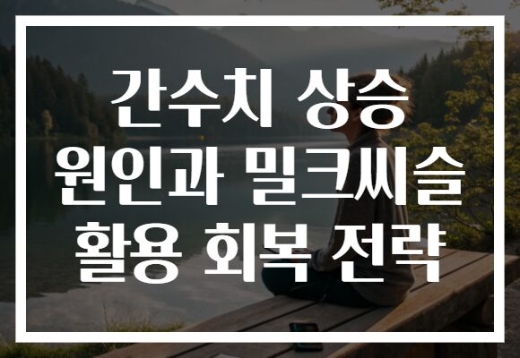 간수치 상승 원인과 밀크씨슬 활용 회복 전략