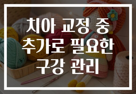 치아 교정 중 추가로 필요한 구강 관리