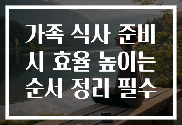 가족 식사 준비 시 효율 높이는 순서 정리 필수