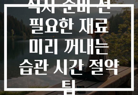 식사 준비 전 필요한 재료 미리 꺼내는 습관 시간 절약 팁