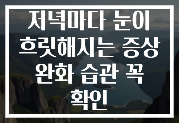 저녁마다 눈이 흐릿해지는 증상 완화 습관 꼭 확인