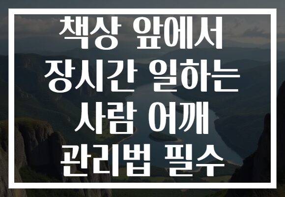 책상 앞에서 장시간 일하는 사람 어깨 관리법 필수