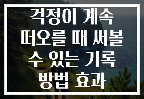걱정이 계속 떠오를 때 써볼 수 있는 기록 방법 효과