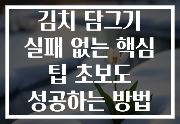 김치 담그기 실패 없는 핵심 팁 초보도 성공하는 방법