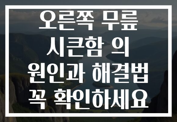 오른쪽 무릎 시큰함 의 원인과 해결법 꼭 확인하세요