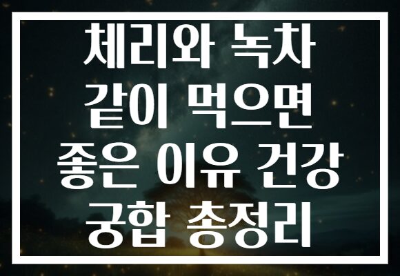 체리와 녹차 같이 먹으면 좋은 이유 건강 궁합 총정리
