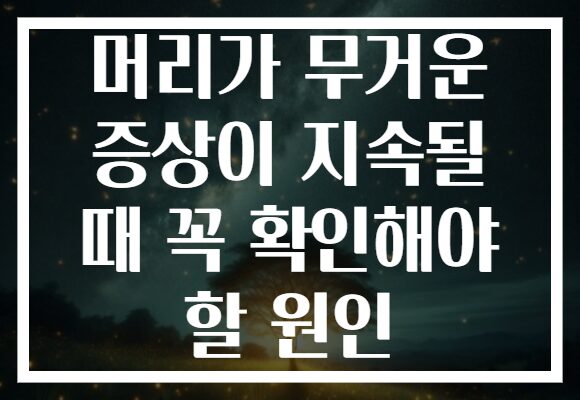 머리가 무거운 증상이 지속될 때 꼭 확인해야 할 원인
