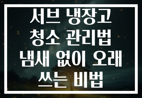 서브 냉장고 청소 관리법 냄새 없이 오래 쓰는 비법