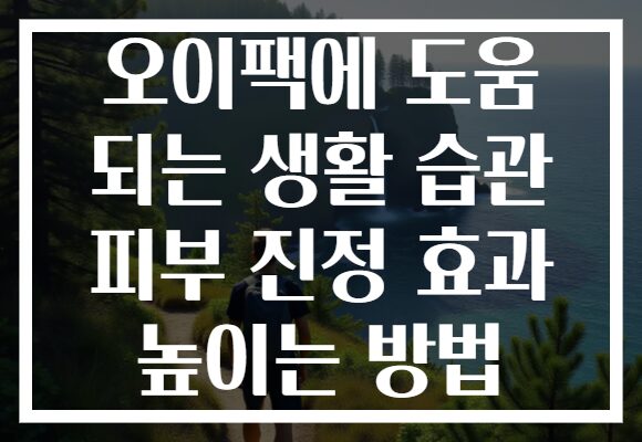 오이팩에 도움 되는 생활 습관 피부 진정 효과 높이는 방법