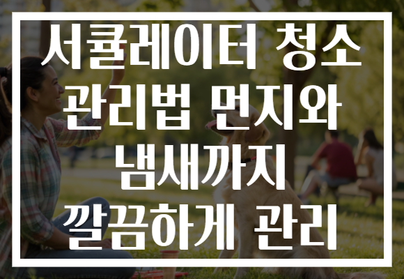 서큘레이터 청소 관리법 먼지와 냄새까지 깔끔하게 관리